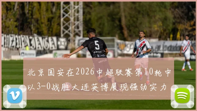 北京国安在2026中超联赛第10轮中以3-0战胜大连英博展现强劲实力