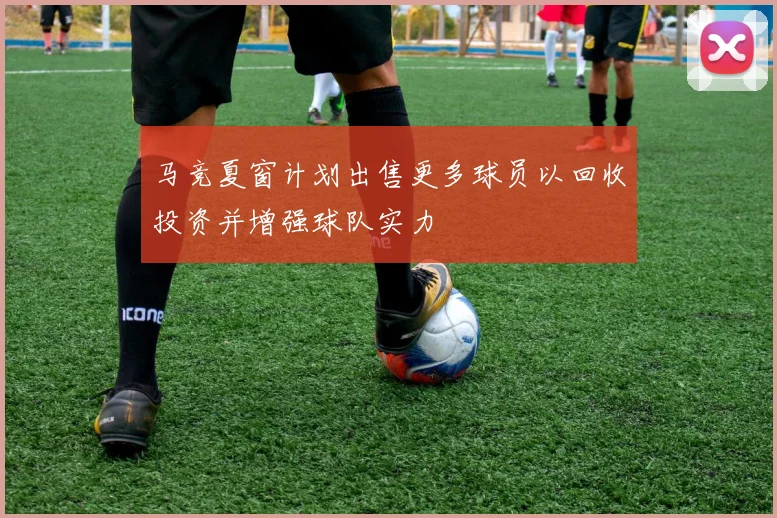 马竞夏窗计划出售更多球员以回收投资并增强球队实力