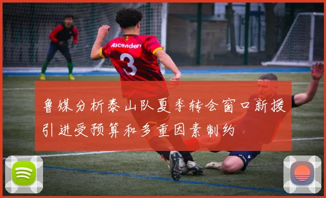 鲁媒分析泰山队夏季转会窗口新援引进受预算和多重因素制约