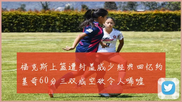 福克斯上篮遭封盖威少经典回忆约基奇60分三双成空砍令人唏嘘