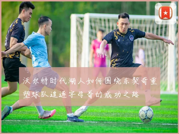 沃尔特时代湖人如何围绕东契奇重塑球队追逐字母哥的成功之路