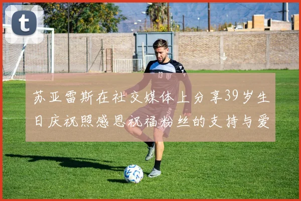 苏亚雷斯在社交媒体上分享39岁生日庆祝照感恩祝福粉丝的支持与爱护