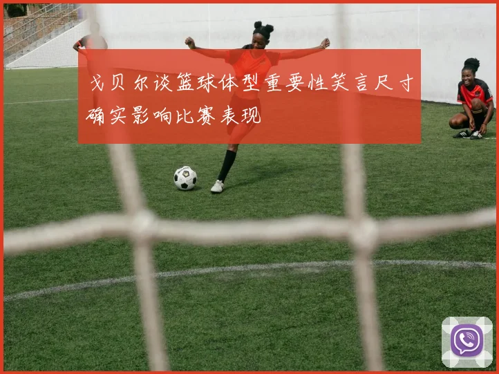 戈贝尔谈篮球体型重要性笑言尺寸确实影响比赛表现
