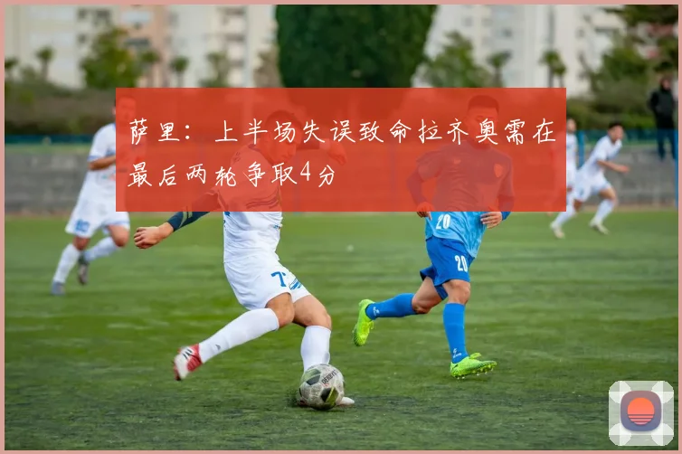 萨里：上半场失误致命拉齐奥需在最后两轮争取4分